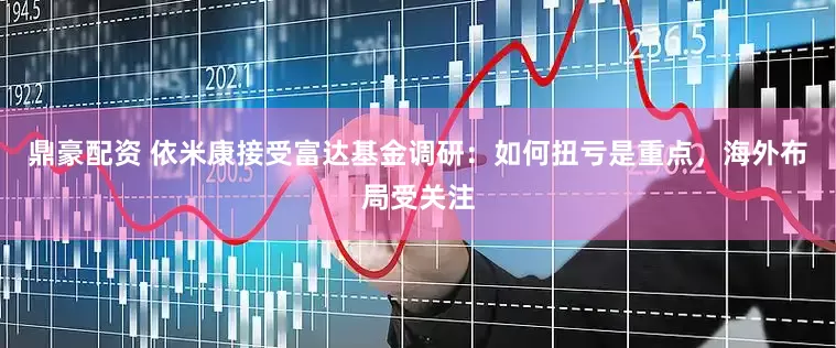 鼎豪配资 依米康接受富达基金调研：如何扭亏是重点，海外布局受关注