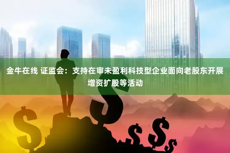 金牛在线 证监会：支持在审未盈利科技型企业面向老股东开展增资扩股等活动