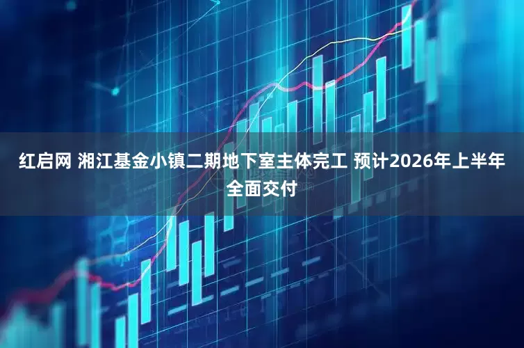 红启网 湘江基金小镇二期地下室主体完工 预计2026年上半年全面交付