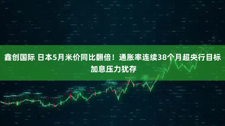 鑫创国际 日本5月米价同比翻倍！通胀率连续38个月超央行目标 加息压力犹存