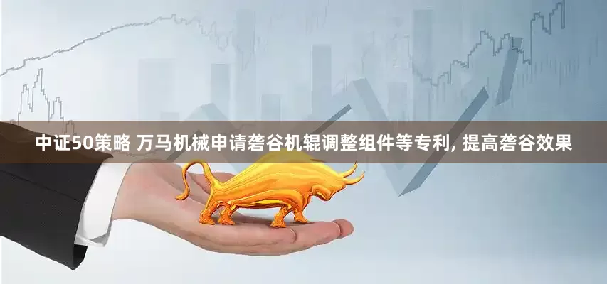 中证50策略 万马机械申请砻谷机辊调整组件等专利, 提高砻谷效果