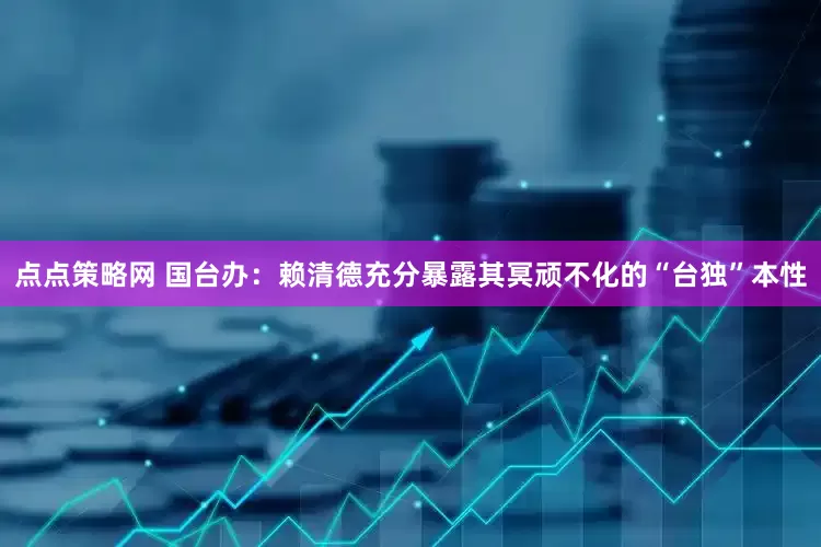 点点策略网 国台办：赖清德充分暴露其冥顽不化的“台独”本性