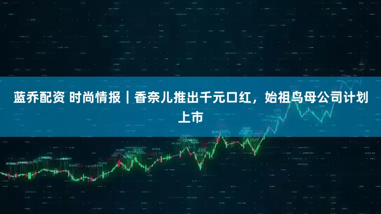 蓝乔配资 时尚情报｜香奈儿推出千元口红，始祖鸟母公司计划上市
