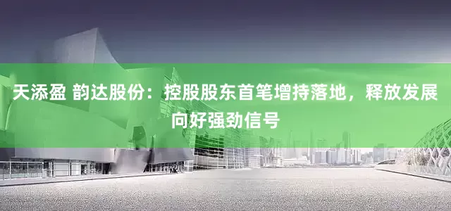 天添盈 韵达股份：控股股东首笔增持落地，释放发展向好强劲信号