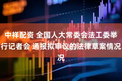 中祥配资 全国人大常委会法工委举行记者会 通报拟审议的法律草案情况