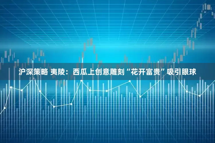 沪深策略 夷陵：西瓜上创意雕刻“花开富贵”吸引眼球