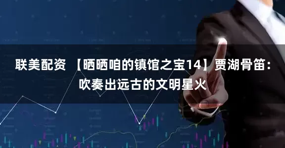 联美配资 【晒晒咱的镇馆之宝14】贾湖骨笛：吹奏出远古的文明星火