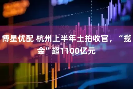 博星优配 杭州上半年土拍收官，“揽金”超1100亿元
