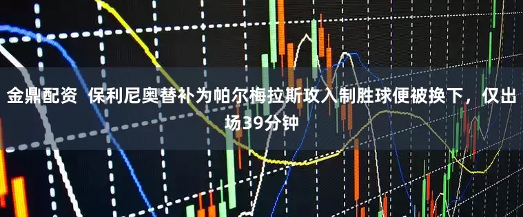 金鼎配资  保利尼奥替补为帕尔梅拉斯攻入制胜球便被换下，仅出场39分钟