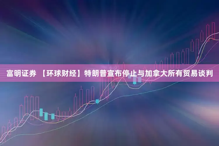 富明证券 【环球财经】特朗普宣布停止与加拿大所有贸易谈判