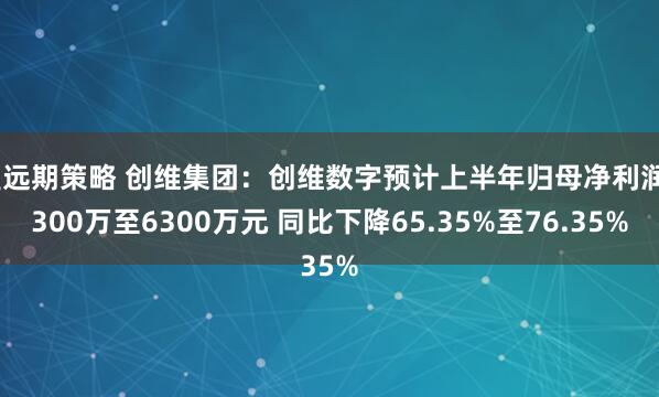盈远期策略 创维集团：创维数字预计上半年归母净利润4300万至6300万元 同比下降65.35%至76.35%