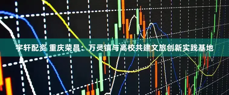 宇轩配资 重庆荣昌：万灵镇与高校共建文旅创新实践基地