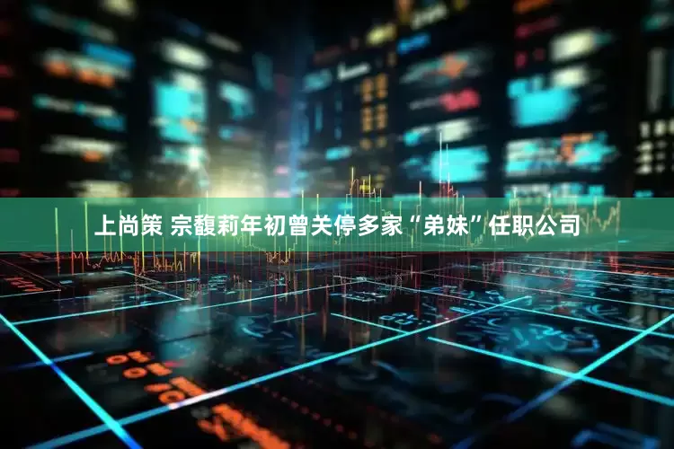 上尚策 宗馥莉年初曾关停多家“弟妹”任职公司