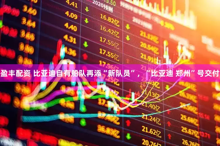 盈丰配资 比亚迪自有船队再添“新队员”，“比亚迪 郑州”号交付
