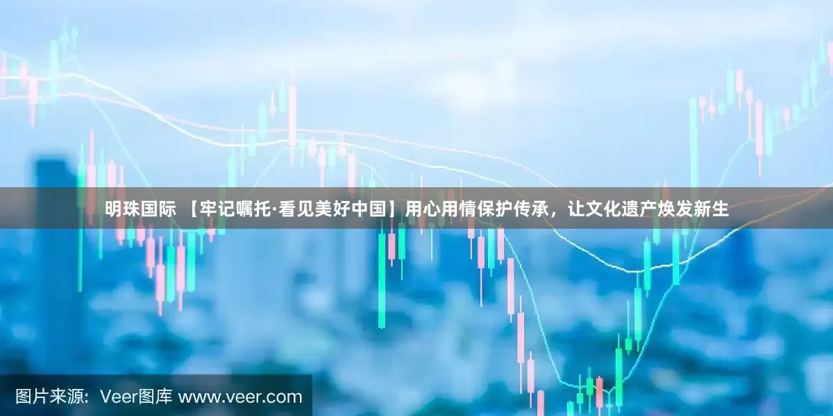 明珠国际 【牢记嘱托·看见美好中国】用心用情保护传承，让文化遗产焕发新生