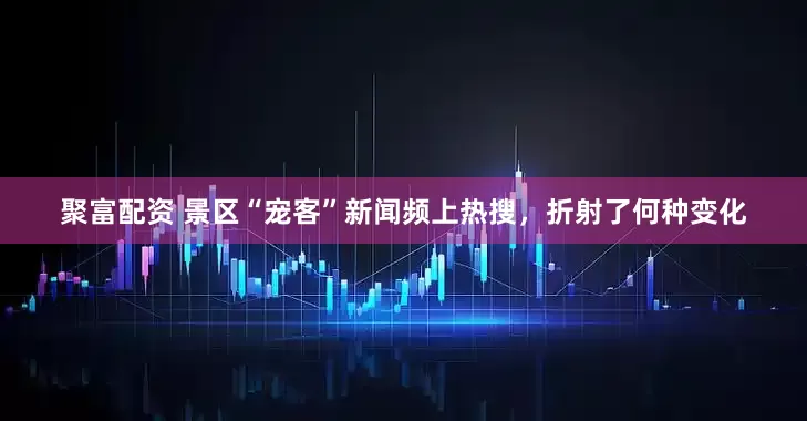 聚富配资 景区“宠客”新闻频上热搜，折射了何种变化