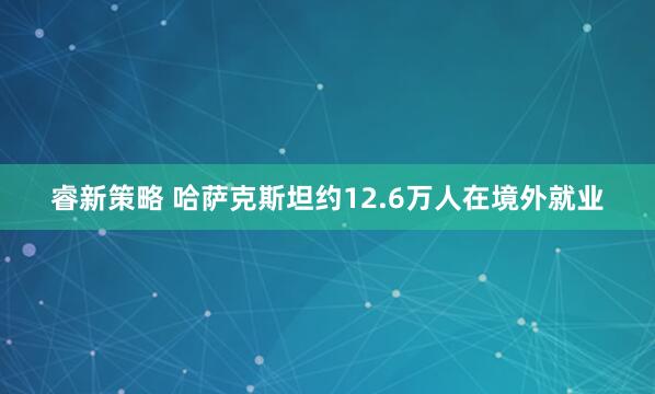 睿新策略 哈萨克斯坦约12.6万人在境外就业