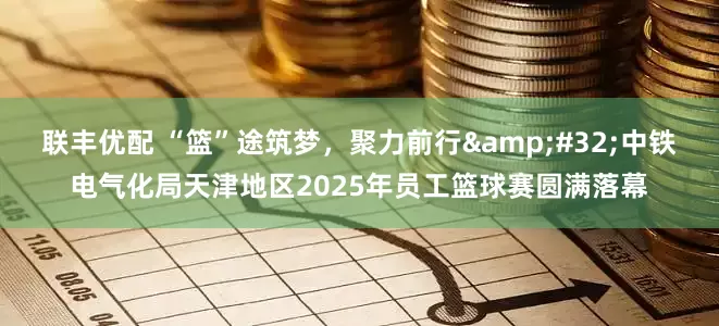 联丰优配 “篮”途筑梦,聚力前行 中铁电气化局天津地区2025年员工篮球赛圆满落幕
