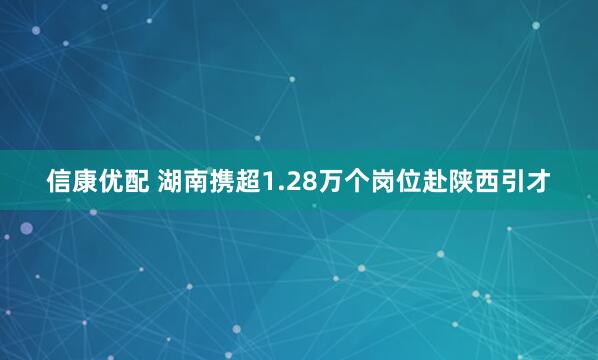 信康优配 湖南携超1.28万个岗位赴陕西引才