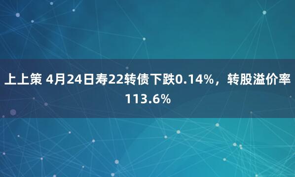 上上策 4月24日寿22转债下跌0.14%，转股溢价率113.6%