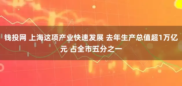 钱投网 上海这项产业快速发展 去年生产总值超1万亿元 占全市五分之一