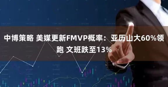 中博策略 美媒更新FMVP概率：亚历山大60%领跑 文班跌至13%