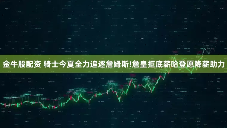 金牛股配资 骑士今夏全力追逐詹姆斯!詹皇拒底薪哈登愿降薪助力